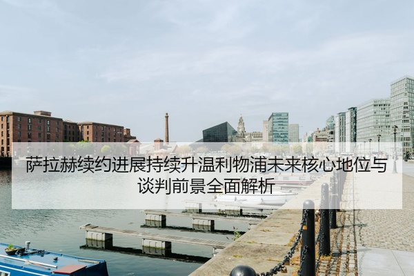 萨拉赫续约进展持续升温利物浦未来核心地位与谈判前景全面解析