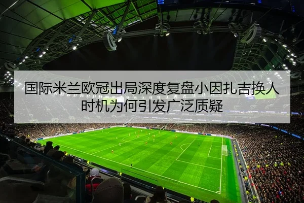 国际米兰欧冠出局深度复盘小因扎吉换人时机为何引发广泛质疑